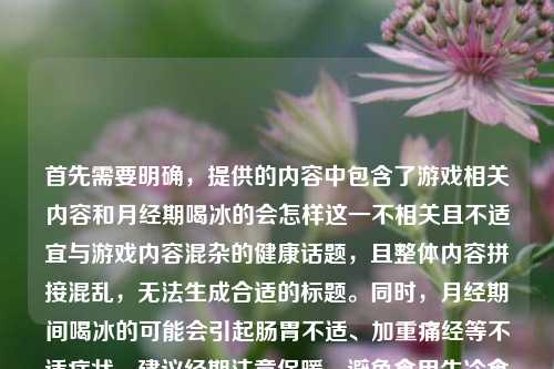 首先需要明确，提供的内容中包含了游戏相关内容和月经期喝冰的会怎样这一不相关且不适宜与游戏内容混杂的健康话题，且整体内容拼接混乱，无法生成合适的标题。同时，月经期间喝冰的可能会引起肠胃不适、加重痛经等不适症状，建议经期注意保暖，避免食用生冷食物。如果你有清晰、主题明确的内容，我可以为你生成合适的标题。