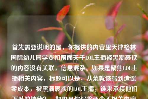 首先需要说明的是,你提供的内容里天津格林国际幼儿园学费和前面关于LOL主播被黑潮裹挟的内容没有关联,信息混杂。如果是聚焦LOL主播相关内容,标题可以是,从菜就该骂到造谣零成本,被黑潮裹挟的LOL主播,谁来承接他们下坠的情绪?,如果是你误将两个不相关内容放在一起,还请明确具体需求,以便生成更贴合的标题。