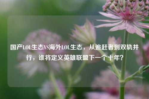 国产LOL生态VS海外LOL生态，从追赶者到双轨并行，谁将定义英雄联盟下一个十年？