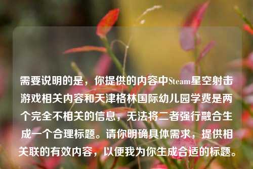 需要说明的是,你提供的内容中Steam星空射击游戏相关内容和天津格林国际幼儿园学费是两个完全不相关的信息,无法将二者强行融合生成一个合理标题。请你明确具体需求,提供相关联的有效内容,以便我为你生成合适的标题。