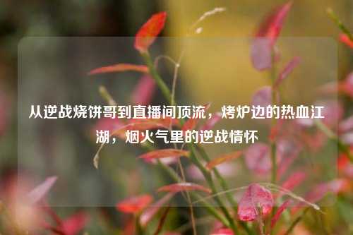从逆战烧饼哥到直播间顶流,烤炉边的热血江湖,烟火气里的逆战情怀