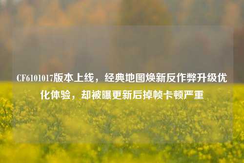 CF6101017版本上线，经典地图焕新反作弊升级优化体验，却被曝更新后掉帧卡顿严重