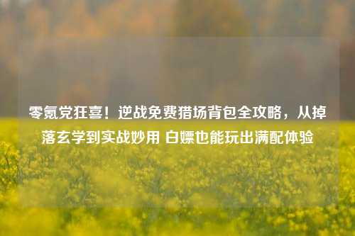 零氪党狂喜！逆战免费猎场背包全攻略，从掉落玄学到实战妙用 白嫖也能玩出满配体验