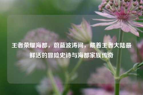 王者荣耀海都，蔚蓝波涛间，藏着王者大陆最鲜活的冒险史诗与海都家族传奇