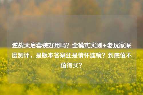 逆战天启套装好用吗？全模式实测+老玩家深度测评，是版本答案还是情怀滤镜？到底值不值得买？