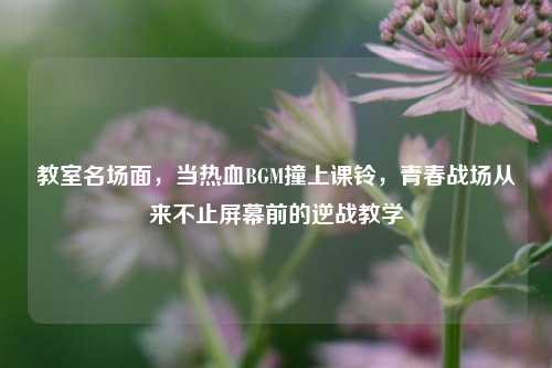 教室名场面，当热血BGM撞上课铃，青春战场从来不止屏幕前的逆战教学