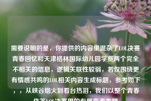 需要说明的是,你提供的内容里混杂了LOL决赛青春回忆和天津格林国际幼儿园学费两个完全不相关的信息,逻辑关联性较弱,若仅围绕更有情感共鸣的LOL相关内容生成标题,参考如下,,从峡谷烟火到看台热泪,我们以整个青春作答LOL决赛里的专属青春考题