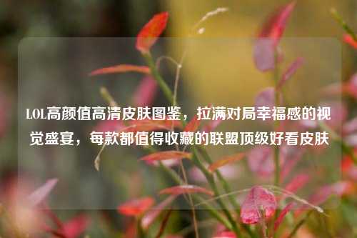 LOL高颜值高清皮肤图鉴，拉满对局幸福感的视觉盛宴，每款都值得收藏的联盟顶级好看皮肤