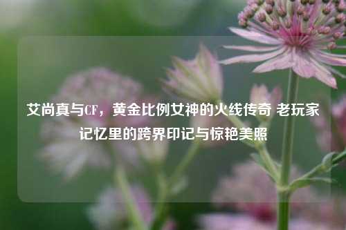 艾尚真与CF，黄金比例女神的火线传奇 老玩家记忆里的跨界印记与惊艳美照
