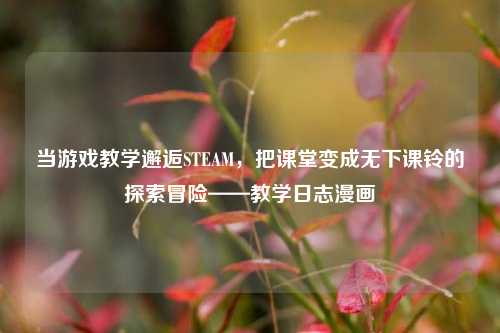 当游戏教学邂逅STEAM,把课堂变成无下课铃的探索冒险——教学日志漫画
