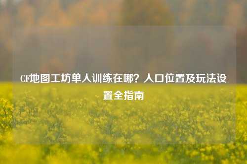 CF地图工坊单人训练在哪？入口位置及玩法设置全指南