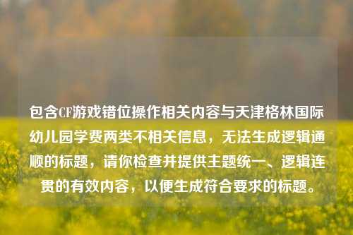 包含CF游戏错位操作相关内容与天津格林国际幼儿园学费两类不相关信息，无法生成逻辑通顺的标题，请你检查并提供主题统一、逻辑连贯的有效内容，以便生成符合要求的标题。