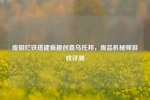 废铜烂铁搭建疯趣创意乌托邦，废品机械师游戏评测