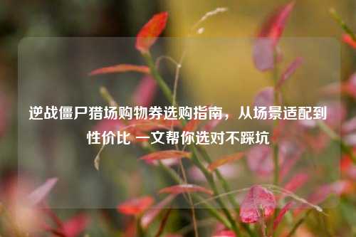 逆战僵尸猎场购物券选购指南,从场景适配到性价比 一文帮你选对不踩坑