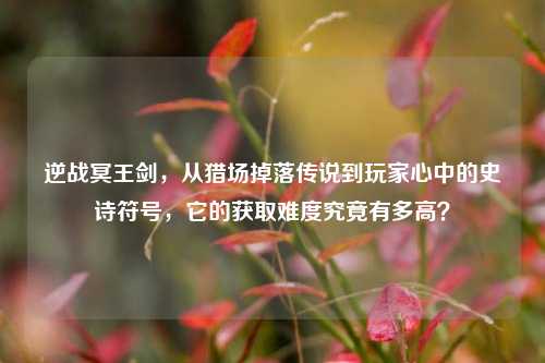 逆战冥王剑,从猎场掉落传说到玩家心中的史诗符号,它的获取难度究竟有多高?