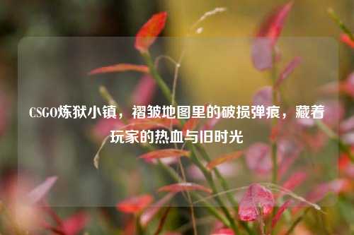 CSGO炼狱小镇,褶皱地图里的破损弹痕,藏着玩家的热血与旧时光