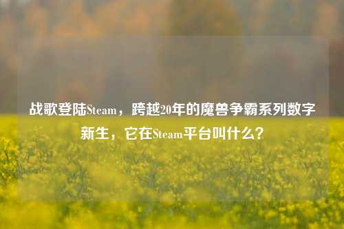 战歌登陆Steam，跨越20年的魔兽争霸系列数字新生，它在Steam平台叫什么？