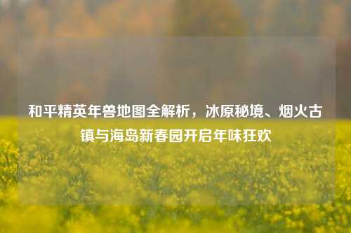 和平精英年兽地图全解析,冰原秘境、烟火古镇与海岛新春园开启年味狂欢