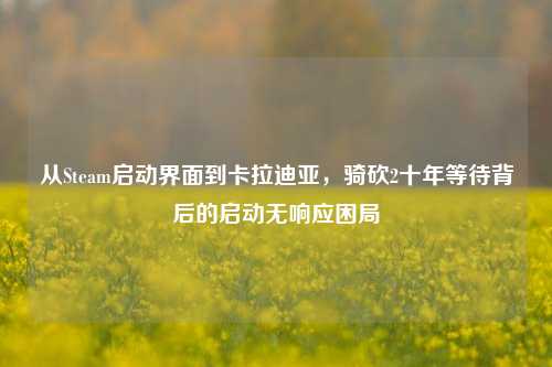 从Steam启动界面到卡拉迪亚,骑砍2十年等待背后的启动无响应困局