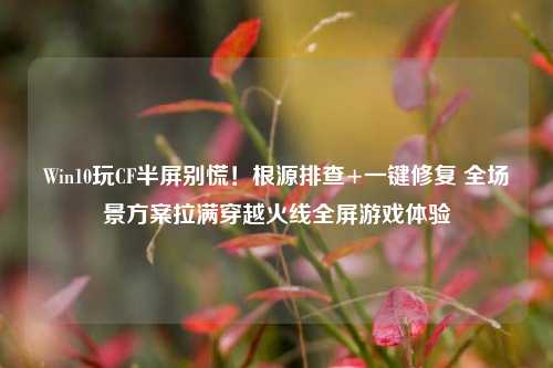 Win10玩CF半屏别慌！根源排查+一键修复 全场景方案拉满穿越火线全屏游戏体验