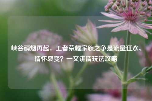 峡谷硝烟再起,王者荣耀家族之争是流量狂欢、情怀裂变?一文讲清玩法攻略