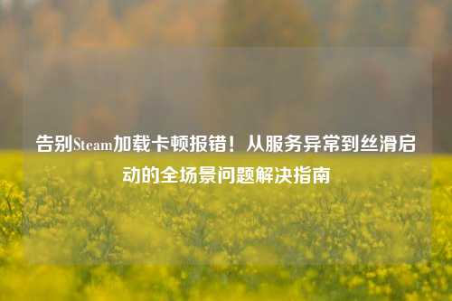 告别Steam加载卡顿报错!从服务异常到丝滑启动的全场景问题解决指南