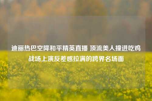 迪丽热巴空降和平精英直播 顶流美人撞进吃鸡战场上演反差感拉满的跨界名场面