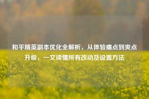 和平精英副本优化全解析，从体验痛点到爽点升级，一文读懂所有改动及设置方法