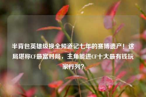 半背包英雄级换全频道记七年的赛博遗产!这局堪称CF最富对局,主角能进CF十大最有钱玩家行列?