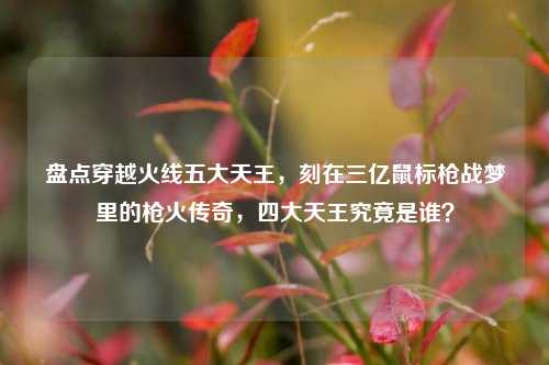 盘点穿越火线五大天王,刻在三亿鼠标枪战梦里的枪火传奇,四大天王究竟是谁?