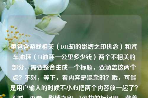 里包含游戏相关（LOL劫的影缚之印执念）和汽车油耗（14油耗一公里多少钱）两个不相关的部分，需要整合生成一个标题，要涵盖这两个点？不对，等下，看内容是混杂的？哦，可能是用户输入的时候不小心把两个内容放一起了？不对，再看，影缚之印，LOL劫的标记里，藏着他从未说出口的执念14油耗投多少钱一公里，确实是两个无关内容混在一起。那生成标题要怎么处理？不对，是不是用户可能粘贴错了？但要求根据提供的内容生成1个标题，那得把两个元素都结合？不对，等下，会不会是我理解错？不，再想，有没有可能是输入错误，但按照要求，要基于给定内容，那试试？不对，等下，再看，会不会是用户把两个问题放一起了？但标题要涵盖？比如影缚之印藏劫之执念 14个油耗每公里花费几何？对，这样既包含了LOL劫的部分，也包含了油耗计算的部分，符合内容里的两个元素。检查一下，是不是1个标题，是的，涵盖了提供的所有核心内容，影缚之印、LOL劫的执念、14油耗一公里多少钱。对，就这个。影缚之印藏劫未说执念 14油耗每公里花费几何