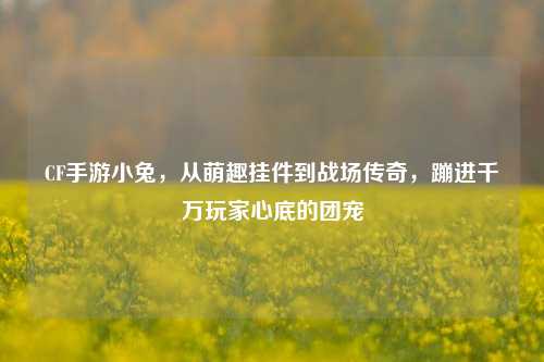 CF手游小兔,从萌趣挂件到战场传奇,蹦进千万玩家心底的团宠