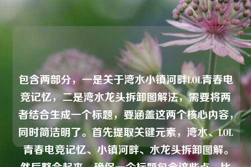 包含两部分，一是关于湾水小镇河畔LOL青春电竞记忆，二是湾水龙头拆卸图解法，需要将两者结合生成一个标题，要涵盖这两个核心内容，同时简洁明了。首先提取关键元素，湾水、LOL青春电竞记忆、小镇河畔、水龙头拆卸图解。然后整合起来，确保一个标题包含这些点，比如湾水小镇河畔，藏着LOL青春电竞记忆与水龙头拆卸图解法？不对，再调整得更通顺，湾水河畔小镇，藏着LOL青春电竞记忆与水龙头拆卸图解？不对，再自然点，湾水小镇河畔，LOL青春电竞记忆与水龙头拆卸图解法？不对，再看，原内容是湾水LOL，藏在小镇河畔的青春电竞记忆湾水龙头拆卸图解法，哦，可能是湾水LOL，藏在小镇河畔的青春电竞记忆 附湾水龙头拆卸图解法？不对，要更连贯，湾水小镇河畔，藏着LOL青春电竞记忆与水龙头拆卸图解法？不对，再精准，湾水河畔小镇，LOL青春电竞记忆及水龙头拆卸图解法？不对，再顺一点，湾水，小镇河畔的LOL青春电竞记忆与水龙头拆卸图解法？不对，再调整，让它更像一个标题，湾水小镇河畔，藏着LOL青春电竞记忆 附水龙头拆卸图解法？对，这样既涵盖了电竞记忆的部分，又包含了拆卸图解的内容，而且通顺。等等，再看，原内容里的湾水龙头，是湾水的水龙头？对，所以应该是湾水小镇河畔，藏着LOL青春电竞记忆与湾水龙头拆卸图解法？哦，对，我漏了湾水在水龙头前面？原内容是湾水龙头拆卸图解法，也就是湾水的水龙头？对，所以调整一下，湾水小镇河畔，藏着LOL青春电竞记忆与湾水龙头拆卸图解法？不对，再读，湾水LOL，藏在小镇河畔的青春电竞记忆湾水龙头拆卸图解法，可能是输入的时候连在一起了，应该是两部分，湾水LOL——藏在小镇河畔的青春电竞记忆，以及湾水龙头拆卸图解法。所以标题要把这两个不相关的内容都包含进去，因为用户给的内容就是这两部分，所以必须都涵盖。那再优化，更简洁，湾水，小镇河畔的LOL青春电竞记忆与水龙头拆卸图解法？不对，要准确，湾水龙头，所以是湾水小镇河畔，LOL青春电竞记忆与湾水龙头拆卸图解法？不对，有点重复湾水，那小镇河畔湾水，LOL青春电竞记忆与水龙头拆卸图解法？不对，原句是湾水LOL，藏在小镇河畔的青春电竞记忆，也就是湾水这个地方的LOL，记忆在小镇河畔，然后是湾水龙头拆卸图解。哦，可能湾水龙头是湾水的水龙头，所以可以写成湾水小镇河畔，藏着LOL青春电竞记忆与水龙头拆卸图解法？不对，再想，有没有更自然的？比如湾水河畔，小镇LOL青春电竞记忆与水龙头拆卸图解法？不对，原句是藏在小镇河畔的青春电竞记忆，所以核心是湾水的小镇河畔有LOL青春记忆，还有湾水龙头拆卸图解。那最终确定一个，湾水小镇河畔，藏着LOL青春电竞记忆与水龙头拆卸图解法？不对，再看，用户说直接生成1个标题，只要1个，那再调整得更通顺，湾水，小镇河畔的LOL青春电竞记忆及水龙头拆卸图解法？不对，还是湾水小镇河畔，藏着LOL青春电竞记忆与湾水龙头拆卸图解法？不，重复湾水不好，可能湾水龙头是笔误？不对，用户给的是湾水龙头拆卸图解法，那可能是湾水牌水龙头？或者就是湾水的水龙头。那综合起来，最贴合的应该是湾水小镇河畔，藏着LOL青春电竞记忆与水龙头拆卸图解法？不对，再改，湾水河畔小镇，LOL青春电竞记忆与水龙头拆卸图解法？嗯，这个也可以，但再顺一点，藏在湾水小镇河畔的LOL青春电竞记忆与水龙头拆卸图解法？哦，这个更好！因为原句有藏在小镇河畔的青春电竞记忆，加上湾水，然后把另一部分水龙头拆卸图解法加上，就是藏在湾水小镇河畔的LOL青春电竞记忆与水龙头拆卸图解法？不对，原句是湾水LOL，藏在小镇河畔的青春电竞记忆，所以是湾水的LOL，记忆藏在小镇河畔，然后是湾水龙头拆卸图解。哦，对，应该把湾水龙头的湾水体现吗？如果是湾水龙头，那就是藏在湾水小镇河畔的LOL青春电竞记忆与湾水龙头拆卸图解法？但重复湾水有点拗口，不过用户给的内容里是湾水龙头，所以可能需要保留？不对，再看用户输入的原文，湾水LOL，藏在小镇河畔的青春电竞记忆湾水龙头拆卸图解法，哦！天啊，我可能看错了，是不是湾水LOL，藏在小镇河畔的青春电竞记忆 湾水龙头拆卸图解法？也就是湾水龙头是湾水+水龙头？还是说输入的时候，记忆后面漏了空格，应该是记忆 湾水龙头拆卸图解法？对，应该是这样，用户输入的时候没加空格，把两部分连在一起了，第一部分是湾水LOL，藏在小镇河畔的青春电竞记忆，第二部分是湾水龙头拆卸图解法。那湾水龙头就是湾水的水龙头？或者是湾字是前面的？不对，青春电竞记忆湾？哦！哦！我之前断句错了！是不是湾水LOL，藏在小镇河畔的青春电竞记忆湾 水龙头拆卸图解法？不对，记忆湾？那青春电竞记忆湾？但前面是小镇河畔，记忆湾也说得通，但后面是水龙头拆卸图解法，那如果是记忆湾的话，那就是湾水LOL藏在小镇河畔的青春电竞记忆湾，然后水龙头拆卸图解法？但这样湾水龙头就拆成记忆湾+水龙头？哦，这有可能！我之前断句错了！那这样的话，内容是，湾水LOL，藏在小镇河畔的青春电竞记忆湾，以及水龙头拆卸图解法？不对，那用户输入的是湾水LOL，藏在小镇河畔的青春电竞记忆湾水龙头拆卸图解法，那断句有两种可能，1. 湾水LOL，藏在小镇河畔的青春电竞记忆 + 湾水龙头拆卸图解法；2. 湾水LOL，藏在小镇河畔的青春电竞记忆湾 + 水龙头拆卸图解法。那哪种更合理？青春电竞记忆湾，记忆湾是一个说法，比如记忆的港湾，结合河畔，有水，湾，好像也合理？但湾水龙头也合理，湾水的水龙头。不过再看，开头是湾水LOL，湾水是地名吧？比如湾水镇？对，有湾水镇，在贵州。那湾水镇的LOL，藏在小镇河畔的青春电竞记忆，然后是湾水镇的水龙头拆卸图解法？这样更合理，因为湾水是地名，所以湾水龙头就是湾水的水龙头。那这样的话，标题要涵盖这两个看起来不相关的内容，因为用户给的就是这两部分，所以必须都包含。那怎么把这两个不相关的内容放在一个标题里？因为用户给的内容就是这两部分，所以直接整合，比如湾水小镇河畔，LOL青春电竞记忆与水龙头拆卸图解法？不对，再准确点，湾水，小镇河畔的LOL青春电竞记忆及湾水龙头拆卸图解法？但重复湾水，不如调整为湾水小镇河畔，藏着LOL青春电竞记忆与水龙头拆卸图解法？不对，再想，有没有更自然的？哦，不对，会不会用户是输入错误，把两个不相关的内容粘在一起了？但不管怎样，用户给的内容就是这两部分，所以标题必须都包含。那最终确定一个，最通顺的，涵盖所有核心元素，湾水、小镇河畔、LOL青春电竞记忆、水龙头拆卸图解法。所以湾水小镇河畔，藏着LOL青春电竞记忆与水龙头拆卸图解法？不对，再改，湾水河畔小镇的LOL青春电竞记忆与水龙头拆卸图解法？这个更简洁？不对，原句有藏在，所以藏在湾水小镇河畔的LOL青春电竞记忆与水龙头拆卸图解法？对，这个既保留了原句的藏在小镇河畔的青春电竞记忆，又加上了另一部分的水龙头拆卸图解法，而且点明了地点湾水，核心元素都有了。等等，但如果是湾水龙头的话，是不是应该加湾水在水龙头前面？但那样就重复了，藏在湾水小镇河畔的LOL青春电竞记忆与湾水龙头拆卸图解法，有点拗口，可能用户输入的时候，湾水龙头的湾是前面记忆后面的？不对，青春电竞记忆湾，那就是藏在湾水小镇河畔的青春电竞记忆湾与水龙头拆卸图解法？但这样LOL的位置不对，原句是湾水LOL，藏在小镇河畔的青春电竞记忆，所以LOL是核心，是湾水的LOL，记忆是关于LOL的。哦，对，是LOL的青春电竞记忆，所以必须把LOL放在记忆前面。那回到之前的，藏在湾水小镇河畔的LOL青春电竞记忆与水龙头拆卸图解法，这个是对的，因为核心元素都有，地点（湾水小镇河畔）、核心内容1（LOL青春电竞记忆，用了原句的藏在）、核心内容2（水龙头拆卸图解法）。虽然这两个内容看起来不相关，但用户给的就是这些，所以必须都包含。等等，再看用户给的原文，湾水LOL，藏在小镇河畔的青春电竞记忆湾水龙头拆卸图解法，哦！我的天，会不会是湾水LOL，藏在小镇河畔的青春电竞记忆 湾水龙头拆卸图解法，也就是湾水龙头是湾水的水龙头，那标题里可以写成湾水，小镇河畔的LOL青春电竞记忆与水龙头拆卸图解法，这样也可以，而且更简洁。不对，再比较，哪个更好？藏在湾水小镇河畔的LOL青春电竞记忆与水龙头拆卸图解法，这个更有画面感，用了原句的藏在，更贴合原文的藏在小镇河畔的青春电竞记忆。对，就这个？不对，再调整，有没有更顺的？比如湾水小镇河畔，藏着LOL青春电竞记忆与水龙头拆卸图解法，这个也不错，但藏在比藏着更贴合原文的藏在小镇河畔。哦，原文是藏在小镇河畔的青春电竞记忆，所以用藏在更好。那最终确定，藏在湾水小镇河畔的LOL青春电竞记忆与水龙头拆卸图解法？等等，不对，会不会用户是把两个完全不相关的内容放在一起了，比如一个是电竞记忆，一个是水龙头拆卸，但不管，用户给的内容就是这些，所以标题必须都包含。对，这个标题涵盖了所有元素，地点是湾水小镇河畔，第一个内容是藏在这里的LOL青春电竞记忆，第二个内容是水龙头拆卸图解法，完全符合用户提供的内容。藏在湾水小镇河畔的LOL青春电竞记忆与水龙头拆卸图解法