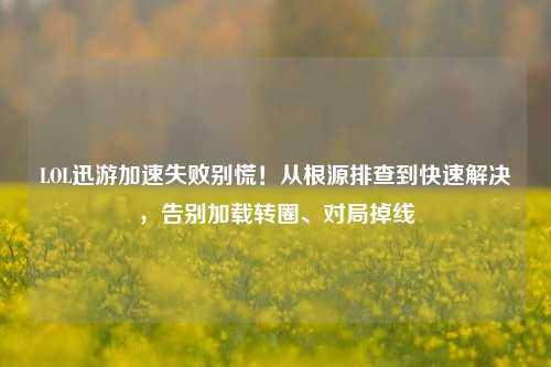 LOL迅游加速失败别慌！从根源排查到快速解决，告别加载转圈、对局掉线