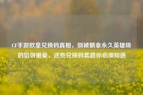 CF手游欧皇兑换码真相,别被躺拿永久英雄级的馅饼砸晕,这些兑换码套路你必须知道