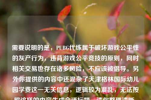 需要说明的是，PUBG代练属于破坏游戏公平性的灰产行为，违背游戏公平竞技的原则，同时相关交易也存在诸多风险，不应该被倡导。另外你提供的内容中还混杂了天津格林国际幼儿园学费这一无关信息，逻辑较为混乱，无法按照这样的内容生成合适标题。请你整理清晰、正向且逻辑连贯的内容后，我会为你生成合适的标题。