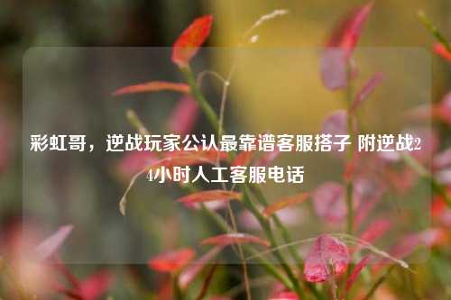 彩虹哥,逆战玩家公认最靠谱客服搭子 附逆战24小时人工客服电话