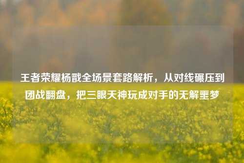 王者荣耀杨戬全场景套路解析，从对线碾压到团战翻盘，把三眼天神玩成对手的无解噩梦