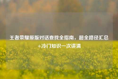 王者荣耀原版对话查找全指南，超全路径汇总+冷门知识一次讲清