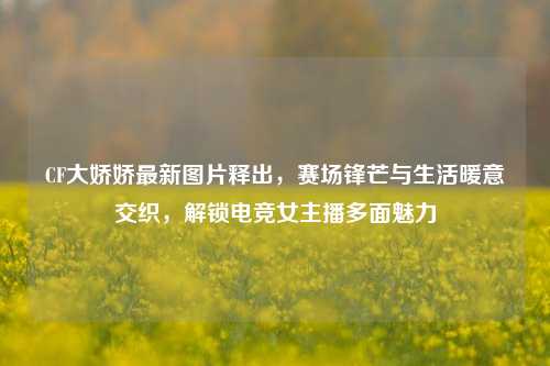 CF大娇娇最新图片释出，赛场锋芒与生活暖意交织，解锁电竞女主播多面魅力