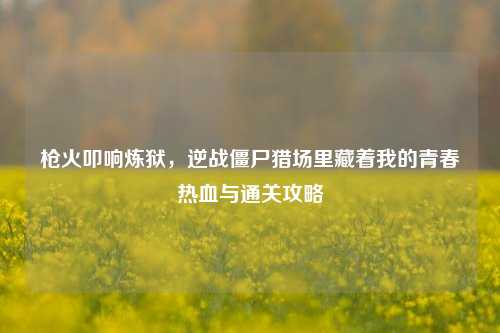 枪火叩响炼狱，逆战僵尸猎场里藏着我的青春热血与通关攻略