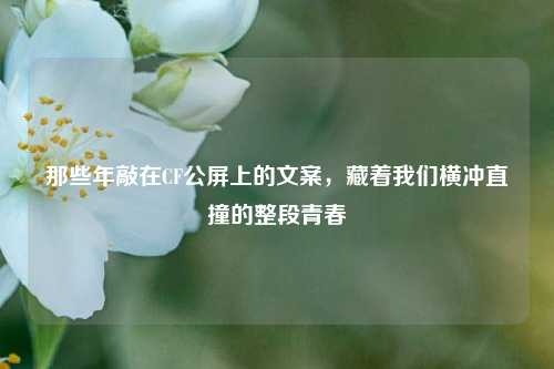 那些年敲在CF公屏上的文案，藏着我们横冲直撞的整段青春