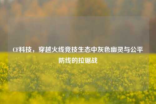CF科技,穿越火线竞技生态中灰色幽灵与公平防线的拉锯战