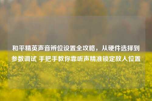 和平精英声音辨位设置全攻略，从硬件选择到参数调试 手把手教你靠听声精准锁定敌人位置