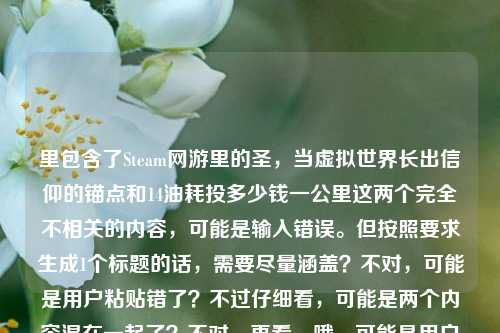 里包含了Steam网游里的圣，当虚拟世界长出信仰的锚点和14油耗投多少钱一公里这两个完全不相关的内容，可能是输入错误。但按照要求生成1个标题的话，需要尽量涵盖？不对，可能是用户粘贴错了？不过仔细看，可能是两个内容混在一起了？不对，再看，哦，可能是用户输入失误，把两个不相关的内容放一起了？但还是要生成一个标题，不过得看，不对，可能是我理解错？不，Steam网游里的圣，当虚拟世界长出信仰的锚点是游戏相关，14油耗投多少钱一公里是汽车油耗相关，这俩完全不搭。但用户要求直接生成1个标题，那可能是用户输入错误，不过或许是不小心粘在一起了？不对，再想，会不会是有什么关联？不对，应该是输入失误。不过按照要求，得生成一个，那可能需要？不对，不对，再看用户的要求，是根据提供的内容生成1个标题，那内容里有这两部分，但是完全不相关，这时候怎么办？哦，不对，可能是用户复制的时候多复制了？比如本来是要问两个问题？但用户说只要1个标题。等等，不对，再仔细看，Steam网游里的圣，当虚拟世界长出信仰的锚点14油耗投多少钱一公里，会不会是锚点后面是另一个内容？可能是用户的输入错误，把两个不同的查询粘在一起了。但现在要生成一个标题，那可能需要？不对，或者是不是我看错了？有没有可能14油耗是游戏里的内容？比如Steam网游里的什么载具14油耗？哦！对哦！Steam网游里可能有载具系统，有油耗设定，比如14个油的消耗对应多少钱一公里？哦，这样就关联起来了！我刚才没想到，以为是现实汽车的油耗，其实是游戏里的！那这样的话，标题可以结合起来。比如Steam网游里的圣，当虚拟世界长出信仰锚点，14油耗折合每公里多少投入？对，这样就把两部分内容都涵盖了，把虚拟信仰锚点和游戏里的14油耗每公里成本结合起来，符合内容。对，这样就对了，刚才误以为是现实油耗，其实是游戏里的设定，这样就通顺了。Steam网游里的圣，虚拟世界锚定信仰，14油耗折合每公里多少投入？