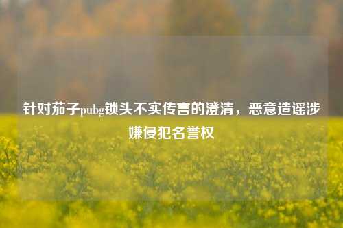 针对茄子pubg锁头不实传言的澄清，恶意造谣涉嫌侵犯名誉权