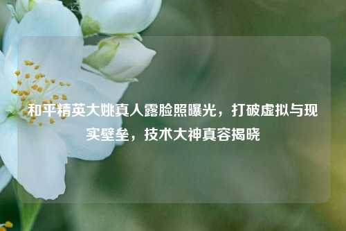 和平精英大姚真人露脸照曝光，打破虚拟与现实壁垒，技术大神真容揭晓