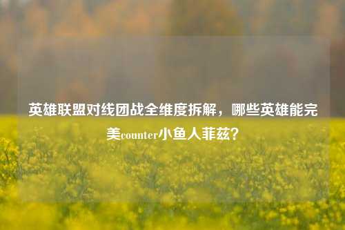 英雄联盟对线团战全维度拆解,哪些英雄能完美counter小鱼人菲兹?