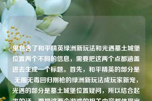 里包含了和平精英绿洲新玩法和光遇墓土城堡位置两个不同的信息,需要把这两个点都涵盖进去生成一个标题。首先,和平精英的部分是无圈无毒回归刚枪的绿洲新玩法成玩家新宠,光遇的部分是墓土城堡位置疑问,所以结合起来的话,要把这两个游戏的相关内容都体现出来,让标题同时包含这两个信息点。比如和平精英无圈无毒绿洲刚枪新玩法成玩家新宠 光遇墓土城堡位置引关注?不对,再调整得更通顺一点,应该是和平精英无圈无毒回归纯粹刚枪的绿洲新玩法成新宠 光遇墓土城堡位置在哪引玩家询问?不对,再简洁点,要自然。哦,对,直接整合,和平精英无圈无毒绿洲刚枪新玩法成玩家新宠 光遇墓土城堡位置受关注?不对,再准确点,用户原文里有光遇墓土城堡在哪里,所以标题里要体现这个疑问吗?或者更自然的,和平精英无圈无毒回归纯粹刚枪的绿洲新玩法成新宠 光遇墓土城堡位置引玩家探寻?不对,再想想,要直接把两个内容都包含,不要太生硬。哦,有了,和平精英无圈无毒绿洲刚枪新玩法成玩家新宠 光遇墓土城堡位置在哪成疑问?不对,再流畅点,和平精英无圈无毒回归纯粹刚枪的绿洲新玩法受热捧 光遇墓土城堡位置引玩家询问?不对,再简洁,符合标题的感觉。等下,用户要1个标题,把两个内容都涵盖,因为用户给的内容是这两个点连在一起的,所以标题要同时包含这两个游戏的相关信息。对,应该是,和平精英无圈无毒绿洲刚枪新玩法成玩家新宠 光遇墓土城堡位置受关注?不对,再调整得更贴合原文,原文里和平精英是回归纯粹刚枪乐趣的绿洲新玩法,正在成为玩家新宠,光遇是墓土城堡在哪里,所以组合起来,和平精英无圈无毒回归纯粹刚枪的绿洲新玩法成新宠 光遇墓土城堡位置引玩家探寻?不对,或者更直接,和平精英绿洲无圈无毒刚枪新玩法成玩家新宠 光遇墓土城堡位置在哪?哦,这个好像更直接,因为光遇的部分就是问在哪里,所以标题里可以保留这个疑问吗?不对,标题要通顺,再改改,和平精英无圈无毒回归纯粹刚枪的绿洲新玩法成新宠 光遇墓土城堡位置在哪?不对,再顺一点,和平精英无圈无毒绿洲刚枪新玩法成玩家新宠 光遇墓土城堡位置在哪?等下,再看原文,和平精英的点是无圈无毒,回归纯粹刚枪乐趣的绿洲新玩法,正在成为玩家新宠,光遇的点是墓土城堡在哪里,所以把这两个整合到一个标题里,要自然。对,最终可以是,和平精英无圈无毒回归纯粹刚枪的绿洲新玩法成玩家新宠 光遇墓土城堡位置引关注?不对,还是有点生硬,不如,和平精英绿洲无圈无毒刚枪新玩法受热捧 光遇墓土城堡位置在哪?哦,这个更简洁,也涵盖了两个内容。不对,再想想,有没有更流畅的?比如,和平精英无圈无毒回归纯粹刚枪的绿洲新玩法成新宠 光遇墓土城堡位置成玩家疑问?不,还是直接点,因为光遇的部分就是问位置,所以标题里可以体现。等下,不对,用户给的内容是把这两个放在一起,可能是输入的时候连在一起了?不管,按照用户给的内容,要包含这两个信息。哦,有了,更通顺的,和平精英无圈无毒绿洲刚枪新玩法成玩家新宠 光遇墓土城堡位置在哪?不对,再调整,把和平精英的回归纯粹刚枪乐趣加上,比如,和平精英无圈无毒回归纯粹刚枪乐趣的绿洲新玩法成新宠 光遇墓土城堡位置在哪?这个好像可以,但有点长?不过标题可以长一点,只要涵盖内容。不对,再精简,和平精英绿洲无圈无毒刚枪新玩法成新宠 光遇墓土城堡位置引探寻?不,还是直接点,因为用户原文里光遇的部分是疑问句,所以标题里可以保留吗?或者改成陈述?不对,再想想,用户要的是根据提供的内容生成标题,提供的内容里有和平精英的新玩法情况,还有光遇墓土城堡位置的疑问,所以标题要同时包含这两个元素。最终确定,和平精英无圈无毒回归纯粹刚枪的绿洲新玩法成玩家新宠 光遇墓土城堡位置在哪?不对,再读一遍,有点拗口,改成,和平精英无圈无毒回归纯粹刚枪乐趣的绿洲新玩法受热捧 光遇墓土城堡位置受关注?这个更通顺一点。不对,再改,受热捧和成玩家新宠意思差不多,还是用原文的成为玩家新宠更好。哦,对,和平精英无圈无毒回归纯粹刚枪乐趣的绿洲新玩法成玩家新宠 光遇墓土城堡位置引关注。等下,但是光遇的部分是在哪里,是疑问,引关注能不能体现?或者光遇墓土城堡位置在哪引玩家询问?不对,再调整,和平精英无圈无毒回归纯粹刚枪乐趣的绿洲新玩法成玩家新宠 光遇墓土城堡位置成玩家疑问?不,还是引关注更自然。不对,再想想,有没有更合适的?比如,和平精英绿洲新玩法无圈无毒回归纯粹刚枪成新宠 光遇墓土城堡位置在哪。哦,这个语序更顺,把绿洲新玩法提前,然后说特点无圈无毒回归纯粹刚枪,然后成新宠,后面接光遇的内容。对,这个更通顺,和平精英绿洲新玩法无圈无毒回归纯粹刚枪成玩家新宠 光遇墓土城堡位置在哪。等下,再读一遍,是不是流畅?和平精英绿洲新玩法无圈无毒回归纯粹刚枪成玩家新宠 光遇墓土城堡位置在哪,嗯,这个可以,涵盖了所有内容,和平精英的部分,绿洲新玩法,无圈无毒,回归纯粹刚枪,成玩家新宠;光遇的部分,墓土城堡位置在哪,也就是用户问的在哪里。对,这个标题就可以。不对,要不要加个标点?比如中间用个间隔?不,标题里不用,直接连就行?或者用个顿号?不对,是两个不同的游戏内容,用空格?不,中文标题里可以用逗号?不对,再想想,其实可以更自然一点,比如,和平精英无圈无毒绿洲刚枪新玩法成新宠 光遇墓土城堡位置在哪,这个更简洁,也把核心点都说到了。不过原文里有回归纯粹刚枪乐趣,要不要加上?加上的话更准确。哦,对,还是加上更好,所以最终,和平精英无圈无毒回归纯粹刚枪乐趣的绿洲新玩法成玩家新宠 光遇墓土城堡位置在哪。不对,再精简一下,让它更像标题,不要太长,和平精英绿洲无圈无毒刚枪新玩法成新宠 光遇墓土城堡位置在哪。嗯,这个也可以,核心信息都有了。等下,再对比原文,原文和平精英部分是和平精英无圈无毒,回归纯粹刚枪乐趣的绿洲新玩法,正在成为玩家新宠,所以核心要素,游戏名和平精英,玩法是绿洲新玩法,特点无圈无毒、回归纯粹刚枪乐趣,现状成玩家新宠;光遇部分,游戏名光遇,地点墓土城堡,疑问是在哪里。所以标题要包含这些,那调整成更顺口的,和平精英无圈无毒绿洲刚枪新玩法成玩家新宠 光遇墓土城堡位置在哪。对,这个就可以,既涵盖了和平精英新玩法的核心信息,也包含了光遇的位置疑问,符合用户提供的内容。和平精英无圈无毒回归纯粹刚枪乐趣的绿洲新玩法成玩家新宠 光遇墓土城堡位置在哪