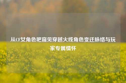 从CF女角色吧窥见穿越火线角色变迁脉络与玩家专属情怀